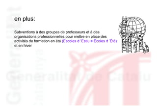 en plus:

Subventions à des groupes de professeurs et à des
organisations professionnelles pour mettre en place des
activités de formation en été (Escoles d ’Estiu = Écoles d ’Été)
et en hiver
 