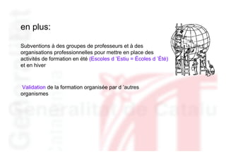 en plus:

Subventions à des groupes de professeurs et à des
organisations professionnelles pour mettre en place des
activités de formation en été (Escoles d ’Estiu = Écoles d ’Été)
et en hiver



Validation de la formation organisée par d ’autres
organismes
 