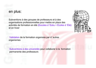 en plus:

Subventions à des groupes de professeurs et à des
organisations professionnelles pour mettre en place des
activités de formation en été (Escoles d ’Estiu = Écoles d ’Été)
et en hiver



Validation de la formation organisée par d ’autres
organismes


Subventions à des universités pour collaborer à la formation
permanente des professeurs
 
