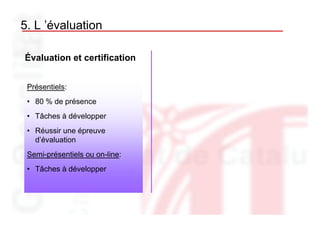 5. L ’évaluation

Évaluation et certification


 Présentiels:
 • 80 % de présence
 • Tâches à développer
 • Réussir une épreuve
   d’évaluation
 Semi-présentiels ou on-line:
 • Tâches à développer
 