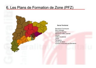 6. Les Plans de Formation de Zone (PFZ)



                              Servei Territorial

                            Barcelona Comarques
                            Baix Llobregat
                            Catalunya Central
                            Maresme-Vallès Oriental
                            Girona
                            Vallès Occidental
                            Lleida
                            Tarragona
                            Terres de l’Ebre
                            Consorci d’Educació de Barcelona
 