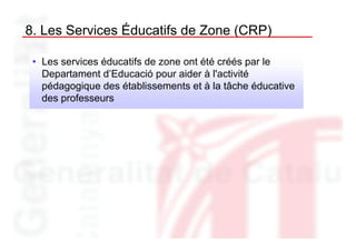 8. Les Services Éducatifs de Zone (CRP)

 • Les services éducatifs de zone ont été créés par le
   Departament d’Educació pour aider à l'activité
   pédagogique des établissements et à la tâche éducative
   des professeurs
 