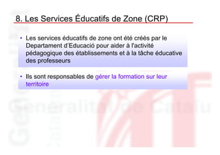 8. Les Services Éducatifs de Zone (CRP)

 • Les services éducatifs de zone ont été créés par le
   Departament d’Educació pour aider à l'activité
   pédagogique des établissements et à la tâche éducative
   des professeurs

 • Ils sont responsables de gérer la formation sur leur
   territoire
 