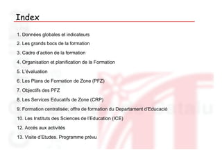 Index
1. Données globales et indicateurs
2. Les grands bocs de la formation
3. Cadre d’action de la formation
4. Organisation et planification de la Formation
5. L’évaluation
6. Les Plans de Formation de Zone (PFZ)
7. Objectifs des PFZ
8. Les Services Educatifs de Zone (CRP)
9. Formation centralisée; offre de formation du Departament d’Educació
10. Les Instituts des Sciences de l’Education (ICE)
12. Accés aux activités
13. Visite d’Etudes. Programme prévu
 