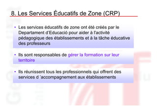 8. Les Services Éducatifs de Zone (CRP)

 • Les services éducatifs de zone ont été créés par le
   Departament d’Educació pour aider à l'activité
   pédagogique des établissements et à la tâche éducative
   des professeurs

 • Ils sont responsables de gérer la formation sur leur
   territoire

 • Ils réunissent tous les professionnels qui offrent des
   services d ’accompagnement aux établissements
 