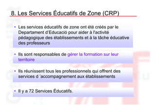 8. Les Services Éducatifs de Zone (CRP)

 • Les services éducatifs de zone ont été créés par le
   Departament d’Educació pour aider à l'activité
   pédagogique des établissements et à la tâche éducative
   des professeurs

 • Ils sont responsables de gérer la formation sur leur
   territoire

 • Ils réunissent tous les professionnels qui offrent des
   services d ’accompagnement aux établissements


 • Il y a 72 Services Éducatifs.
 