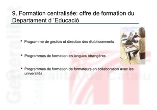 9. Formation centralisée: offre de formation du
Departament d ’Educació


   •   Programme de gestion et direction des établissements


   •   Programmes de formation en langues étrangères


   •   Programmes de formation de formateurs en collaboration avec les
       universités
 