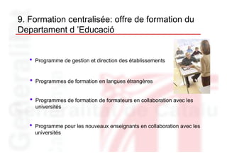 9. Formation centralisée: offre de formation du
Departament d ’Educació


   •   Programme de gestion et direction des établissements


   •   Programmes de formation en langues étrangères


   •   Programmes de formation de formateurs en collaboration avec les
       universités


   •   Programme pour les nouveaux enseignants en collaboration avec les
       universités
 