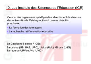 10. Les Instituts des Sciences de l’Education (ICE)

 Ce sont des organismes qui dépendent directement de chacune
 des universités de Catalogne, ils ont comme objectifs
 principaux:
 • La formation des formateurs
 • La recherche et l’innovation éducative



En Catalogne il existe 7 ICEs:
Barcelona (UB, UAB, UPC), Lleida (UdL), Girona (UdG)
Tarragona (URV) et Vic (UVIC)
 