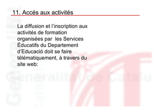 11. Accés aux activités

 La diffusion et l’inscription aux
 activités de formation
 organisées par les Services
 Éducatifs du Departement
 d’Educació doit se faire
 télématiquement, à travers du
 site web:
 