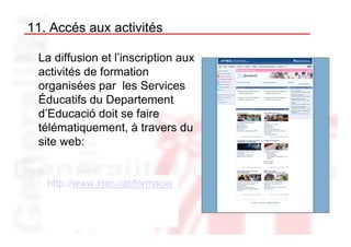 11. Accés aux activités

 La diffusion et l’inscription aux
 activités de formation
 organisées par les Services
 Éducatifs du Departement
 d’Educació doit se faire
 télématiquement, à travers du
 site web:


   http://www.xtec.cat/formacio
 