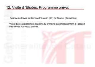 12. Visite d ’Etudes. Programme prévu:

  Séance de travail au Service Éducatif (SE) de Gràcia (Barcelona)

 Visite d’un établissement scolaire du primaire: accompagnement a l’accueil
 des élèves nouveaux arrivés.
 