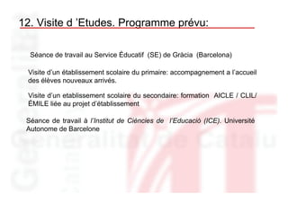 12. Visite d ’Etudes. Programme prévu:

  Séance de travail au Service Éducatif (SE) de Gràcia (Barcelona)

 Visite d’un établissement scolaire du primaire: accompagnement a l’accueil
 des élèves nouveaux arrivés.

 Visite d’un etablissement scolaire du secondaire: formation AICLE / CLIL/
 ÉMILE liée au projet d’établissement

 Séance de travail à l’Institut de Ciències de l’Educació (ICE). Université
 Autonome de Barcelone
 