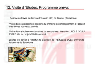 12. Visite d ’Etudes. Programme prévu:

  Séance de travail au Service Éducatif (SE) de Gràcia (Barcelona)

 Visite d’un établissement scolaire du primaire: accompagnement a l’accueil
 des élèves nouveaux arrivés.

 Visite d’un etablissement scolaire du secondaire: formation AICLE / CLIL/
 ÉMILE liée au projet d’établissement

 Séance de travail à l’Institut de Ciències de l’Educació (ICE). Université
 Autonome de Barcelone
 