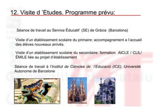 12. Visite d ’Etudes. Programme prévu:

  Séance de travail au Service Éducatif (SE) de Gràcia (Barcelona)

 Visite d’un établissement scolaire du primaire: accompagnement a l’accueil
 des élèves nouveaux arrivés.

 Visite d’un etablissement scolaire du secondaire: formation AICLE / CLIL/
 ÉMILE liée au projet d’établissement

 Séance de travail à l’Institut de Ciències de l’Educació (ICE). Université
 Autonome de Barcelone
 