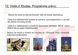 12. Visite d ’Etudes. Programme prévu:

  Séance de travail au Service Éducatif (SE) de Gràcia (Barcelona)

 Visite d’un établissement scolaire du primaire: accompagnement a l’accueil
 des élèves nouveaux arrivés.

 Visite d’un etablissement scolaire du secondaire: formation AICLE / CLIL/
 ÉMILE liée au projet d’établissement

 Séance de travail à l’Institut de Ciències de l’Educació (ICE). Université
 Autonome de Barcelone
 