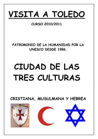 VISITA A TOLEDO
        CURSO 2010/2011




PATRIMONIO DE LA HUMANIDAD POR LA
       UNESCO DESDE 1986.




 CIUDAD DE LAS
 TRES CULTURAS

CRISTIANA, MUSULMANA Y HEBREA
 
