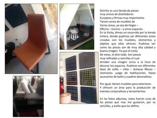 Distrito	
  es	
  una	
  Nenda	
  de	
  piezas	
  
muy	
  únicas	
  de	
  diseñadores	
  	
  
Europeos	
  y	
  ﬁrmas	
  muy	
  importantes	
  
Tienen	
  venta	
  de	
  muebles	
  de	
  	
  
Varias	
  áreas,	
  ya	
  sea	
  de	
  Hogar	
  –	
  	
  
Oﬁcina	
  –	
  Cocina	
  –	
  y	
  otros	
  espacios.	
  	
  
En	
  la	
  Visita,	
  dimos	
  un	
  recorrido	
  por	
  la	
  Nenda	
  
entera,	
  donde	
  pudimos	
  ver	
  diferentes	
  áreas	
  
creadas	
   con	
   los	
   muebles,	
   elementos	
   y	
  
objetos	
   que	
   ellos	
   ofrecen.	
   Pudimos	
   ver	
  
como	
   las	
   piezas	
   son	
   de	
   muy	
   alta	
   calidad	
   y	
  
buena	
  imagen.	
  Ya	
  que	
  el	
  costo	
  
De	
  estas,	
  lo	
  dice	
  todo.	
  Son	
  piezas	
  
muy	
  reﬁnadas	
  y	
  sencillas	
  el	
  cual	
  
brindan	
   una	
   imagen	
   única	
   a	
   la	
   hora	
   de	
  
decorar	
  los	
  espacios.	
  Pudimos	
  ver	
  diferentes	
  
Npos	
   de	
   sofás	
   –	
   sillas	
   –	
   butacas	
   Mesas	
   –	
  
otomanes-­‐	
   juego	
   de	
   habitaciones.	
   Hasta	
  
accesorios	
  de	
  baño	
  y	
  cuadros	
  decoraNvos.	
  	
  
	
  
Por	
  igual,	
  Nenen	
  muebles	
  para	
  exteriores.	
  	
  
Y	
   ofrecen	
   un	
   área	
   para	
   la	
   producción	
   de	
  
eventos	
  corporaNvos	
  y	
  lanzamientos.	
  	
  
	
  
En	
  las	
  fotos	
  adjuntas,	
  estos	
  fueron	
  unos	
  de	
  
las	
   piezas	
   que	
   mas	
   me	
   gustaron,	
   por	
   su	
  
sencillez,	
  y	
  esNlo	
  que	
  los	
  deﬁne.	
  	
  
	
  
 