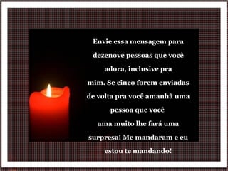 Envie essa mensagem para dezenove pessoas que você adora, inclusive pra mim. Se cinco forem enviadas de volta pra você amanhã uma pessoa que você  ama muito lhe fará uma surpresa! Me mandaram e eu estou te mandando! 