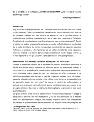 1


De la caridad a la tecnificación... la VISITA DOMICILIARIA ¿Una Técnica al servicio
del Trabajo Social?
                                                                         Ismael Aguillón León1




Introducción
Hoy en día en el lenguaje cotidiano del Trabajador Social de cualquier institución ya sea
pública, privada u ONGs, mucho se habla de realizar una visita domiciliaría como parte de
su quehacer cotidiano esto para hacerse de elementos que le permitan abordar la
problemática de un cliente o paciente según sea el caso, pero ¿realmente el Trabajador
Social sabrá la importancia que esta técnica le aporta para su buen desempeño? De ahí
el interés por realizar una pequeña aportación a nuestra profesión haciendo un abordaje
de la visita domiciliaría de manera retrospectiva considerando los siguientes aspectos
históricos, su evolución, y la importancia de las visitas domiciliarías en la actualidad.
Haciendo hincapié en el sentido de las visitas domiciliarias en nuestro trabajo cotidiano y
lo más importante el por qué utilizar las visitas domiciliarias en nuestra profesión.


Antecedentes de la caridad y regulación de la ayuda a los necesitados
Durante el desarrollo histórico de la sociedad han existido instituciones dedicadas a
ayudar en cualquier sentido a algunos sus miembros, ya sea por enfermedad, invalidez u
otro motivo. En la Nueva España, también fueron establecidas instancias de ayuda social,
como hospitales, asilos, casas de cuna, etc. dedicadas no sólo a mantener a los
individuos necesitados sino también a controlar problemas sociales como mendicidad,
vagancia, orfandad, así como otros de índole médico, como demencia, brotes epidémicos
de sarampión, peste, tifo, entre otros2. La guerra, el hambre, las enfermedades, la
pobreza y el desamparo fueron elementos que se combinaron para que, aunado a los
preceptos cristianos de ayuda al prójimo, la obra hospitalaria se procurará a todo aquel
que la necesitara.
La Iglesia Católica como principal responsable de fomentar esos preceptos se arrogó la
obligación de atender a los más necesitados y uno de esos resultados fue el hospital
como casa de misericordia, albergue para pobres y hogar de caridad. Los antecedentes
de este tipo de establecimientos se encuentran en las antiguas casas para peregrinos en
1
 Investigadores ICSHu, UAEH
2
 Aguirre y García, 2000. De la caridad a la beneficencia pública en la ciudad de México (1521-
1910). Valero, A. (Coord.) ENTS, UNAM, México.
 