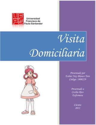 Visita
Domiciliaria
           Presentado por
       Esther Nay Blanco Toro
          Código: 1800229


            Presentado a
            Cecilia Rico
             Enfermera


              Cúcuta
               2011
 