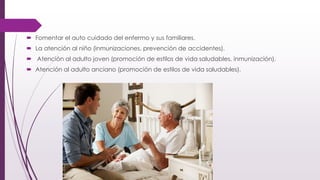  Fomentar el auto cuidado del enfermo y sus familiares.
 La atención al niño (inmunizaciones, prevención de accidentes).
 Atención al adulto joven (promoción de estilos de vida saludables, inmunización).
 Atención al adulto anciano (promoción de estilos de vida saludables).
 