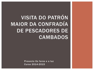 Proxecto Os faros e a luz
Curso 2014-2015
VISITA DO PATRÓN
MAIOR DA CONFRADÍA
DE PESCADORES DE
CAMBADOS
 