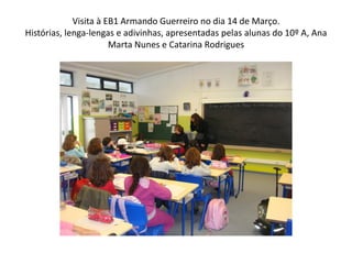 Visita à EB1 Armando Guerreiro no dia 14 de Março.
Histórias, lenga-lengas e adivinhas, apresentadas pelas alunas do 10º A, Ana
                       Marta Nunes e Catarina Rodrigues
 