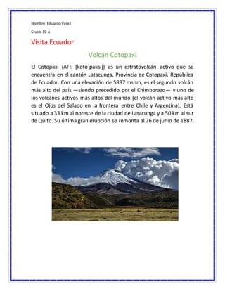 Nombre:EduardoVélez
Cruso:10 A
Visita Ecuador
Volcán Cotopaxi
El Cotopaxi (AFI: [kotoˈpaksi]) es un estratovolcán activo que se
encuentra en el cantón Latacunga, Provincia de Cotopaxi, República
de Ecuador. Con una elevación de 5897 msnm, es el segundo volcán
más alto del país —siendo precedido por el Chimborazo— y uno de
los volcanes activos más altos del mundo (el volcán activo más alto
es el Ojos del Salado en la frontera entre Chile y Argentina). Está
situado a 33 km al noreste de la ciudad de Latacunga y a 50 km al sur
de Quito. Su última gran erupción se remonta al 26 de junio de 1887.
 