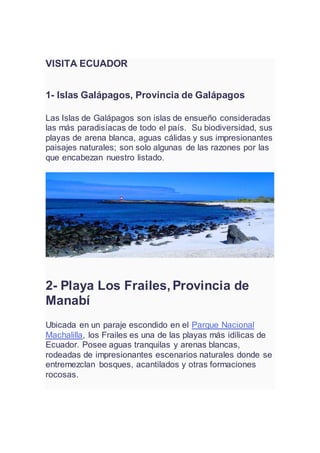 VISITA ECUADOR
1- Islas Galápagos, Provincia de Galápagos
Las Islas de Galápagos son islas de ensueño consideradas
las más paradisíacas de todo el país. Su biodiversidad, sus
playas de arena blanca, aguas cálidas y sus impresionantes
paisajes naturales; son solo algunas de las razones por las
que encabezan nuestro listado.
2- Playa Los Frailes, Provincia de
Manabí
Ubicada en un paraje escondido en el Parque Nacional
Machalilla, los Frailes es una de las playas más idílicas de
Ecuador. Posee aguas tranquilas y arenas blancas,
rodeadas de impresionantes escenarios naturales donde se
entremezclan bosques, acantilados y otras formaciones
rocosas.
 