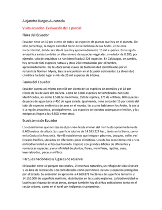 Alejandro Burgos Aucancela
Visita ecuador- Evaluación del 1 parcial
Flora del Ecuador
Ecuador tiene un 10 por ciento de todas las especies de plantas que hay en el planeta. De
este porcentaje, la mayor cantidad crece en la cordillera de los Andes, en la zona
noroccidental, donde se calcula que hay aproximadamente 10 mil especies. En la región
amazónica existe también un alto número de especies vegetales, alrededor de 8.200, por
ejemplo, solo de orquídeas se han identificado 2.725 especies. En Galápagos, en cambio,
hay cerca de 600 especies nativas y otras 250 introducidas por el hombre,
aproximadamente. De las doce zonas claves de biodiversidad identificadas por el
naturalista Norman Myers, tres se encuentran en el Ecuador continental. La diversidad
climática ha dado lugar a más de 25 mil especies de árboles.
Fauna del Ecuador
Ecuador cuenta así mismo con el 8 por ciento de las especies de animales y el 18 por
ciento de las de aves del planeta. Cerca de 3.800 especies de vertebrados han sido
identificadas, así como 1.550 de mamíferos, 350 de reptiles, 375 de anfibios, 800 especies
de peces de agua dulce y 450 de agua salada. Igualmente, tiene cerca del 15 por ciento del
total de especies endémicas de aves en el mundo, las cuales habitan en los Andes, la costa
y la región amazónica, principalmente. Las especies de insectos sobrepasan el millón, y las
mariposas llegan a las 4.500, entre otras.
Ecosistema de Ecuador
Los ecosistemas que existen en el país van desde el nivel del mar hasta aproximadamente
6.400 metros de altura. Su superficie total es de 14.583.227 has., tanto en la Sierra, como
en la Costa y la Amazonía. Hay 46 ecosistemas que integran páramos, bosques, valles y el
Océano Pacífico, ubicados en diferentes pisos climáticos. Uno de los ecosistemas más ricos
en biodiversidad es el bosque húmedo tropical, con grandes árboles de diferentes y
numerosas especies, y una infinidad de plantas, flores, mamíferos, reptiles, aves,
invertebrados, peces y anfibios.
Parques nacionales y lugares de reserva
El Ecuador tiene 10 parques nacionales, 14 reservas naturales, un refugio de vida silvestre
y un área de recreación, son considerados como patrimonio natural y espacios protegidos
por el Estado. Su extensión se aproxima a 4.669.871 hectáreas de superficie terrestre y
14.110.000 de superficie marítima, distribuidas en las cuatro regiones. La biodiversidad es
la principal riqueza de estas zonas, aunque también hay distintas poblaciones tanto en el
sector urbano, como en el rural con indígenas y campesinos.
 