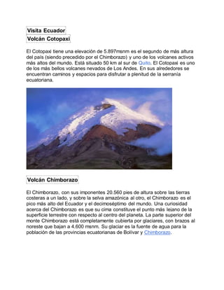 Visita Ecuador
Volcán Cotopaxi
El Cotopaxi tiene una elevación de 5.897msnm es el segundo de más altura
del país (siendo precedido por el Chimborazo) y uno de los volcanes activos
más altos del mundo. Está situado 50 km al sur de Quito. El Cotopaxi es uno
de los más bellos volcanes nevados de Los Andes. En sus alrededores se
encuentran caminos y espacios para disfrutar a plenitud de la serranía
ecuatoriana.
Volcán Chimborazo
El Chimborazo, con sus imponentes 20.560 pies de altura sobre las tierras
costeras a un lado, y sobre la selva amazónica al otro, el Chimborazo es el
pico más alto del Ecuador y el decimoséptimo del mundo. Una curiosidad
acerca del Chimborazo es que su cima constituye el punto más lejano de la
superficie terrestre con respecto al centro del planeta. La parte superior del
monte Chimborazo está completamente cubierta por glaciares, con brazos al
noreste que bajan a 4.600 msnm. Su glaciar es la fuente de agua para la
población de las provincias ecuatorianas de Bolívar y Chimborazo.
 