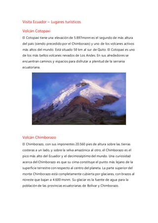 Visita Ecuador – Lugares turísticos
Volcán Cotopaxi
El Cotopaxi tiene una elevación de 5.897msnm es el segundo de más altura
del país (siendo precedido por el Chimborazo) y uno de los volcanes activos
más altos del mundo. Está situado 50 km al sur de Quito. El Cotopaxi es uno
de los más bellos volcanes nevados de Los Andes. En sus alrededores se
encuentran caminos y espacios para disfrutar a plenitud de la serranía
ecuatoriana.
Volcán Chimborazo
El Chimborazo, con sus imponentes 20.560 pies de altura sobre las tierras
costeras a un lado, y sobre la selva amazónica al otro, el Chimborazo es el
pico más alto del Ecuador y el decimoséptimo del mundo. Una curiosidad
acerca del Chimborazo es que su cima constituye el punto más lejano de la
superficie terrestre con respecto al centro del planeta. La parte superior del
monte Chimborazo está completamente cubierta por glaciares, con brazos al
noreste que bajan a 4.600 msnm. Su glaciar es la fuente de agua para la
población de las provincias ecuatorianas de Bolívar y Chimborazo.
 