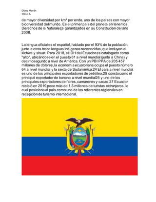 DianaMorán
10mo A
de mayor diversidad por km² por ende, uno de los países con mayor
biodiversidad delmundo. Es el primer país del planeta en tener los
Derechos de la Naturaleza garantizados en su Constitución del año
2008.
La lengua oficial es el español, hablado por el 93% de la población,
junto a otras trece lenguas indígenas reconocidas,que incluyen el
kichwa y shuar. Para 2018,el IDH del Ecuadores catalogado como
"alto", ubicándose en el puesto 81 a nivel mundial (junto a China) y
decimosegundo a nivel de América. Con un PBI PPA de 205 457
millones de dólares,la economíaecuatoriana ocupa el puesto número
64 a nivel mundial y la sexta de Sudamérica.24 El país a nivel mundial
es uno de los principales exportadores de petróleo,25 constacomo el
principal exportadorde banano a nivel mundial26 y uno de los
principales exportadores de flores,camarones y cacao.27 Ecuador
recibió en 2019 poco más de 1,3 millones de turistas extranjeros, lo
cual posiciona al país como uno de los referentes regionales en
recepciónde turismo internacional.
 