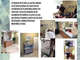 Al momento de la visita, la cual fue realizada
en el recinto principal, nos mostraron las
instalaciones de la universidad. primero nos
mostraron, el área de simulación de los
estudiantes de medicina, la cual es un área
que simula un hospital y cuenta con las áreas
de Recepción, Cuidados Intentisvos,
Maternidad y Trauma.
 