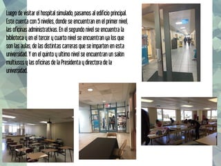 Luego de visitar el hospital simulado, pasamos al edificio principal.
Este cuenta con 5 niveles, donde se encuentran en el primer nivel,
las oficinas administrativas. En el segundo nivel se encuentra la
biblioteca y en el tercer y cuarto nivel se encuentran ya los que
son las aulas, de las distintas carreras que se imparten en esta
universidad. Y en el quinto y ultimo nivel se encuentran un salón
multiusos y las oficinas de la Presidenta y directora de la
universidad.
 