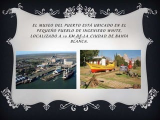 EL MUSEO DEL PUERTO ESTÁ UBICADO EN EL
PEQUEÑO PUEBLO DE INGENIERO WHITE,
LOCALIZADO A 10 KM DE LA CIUDAD DE BAHÍA
BLANCA.
 