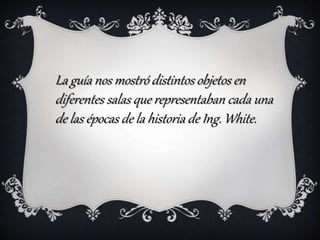 La guía nos mostró distintos objetos en
diferentes salas que representaban cada una
de las épocas de la historia de Ing. White.
 