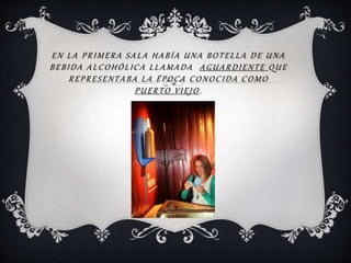 EN LA PRIMERA SALA HABÍA UNA BOTELLA DE UNA
BEBIDA ALCOHÓLICA LLAMADA AGUARDIENTE QUE
REPRESENTABA LA ÉPOCA CONOCIDA COMO
PUERTO VIEJO .
 