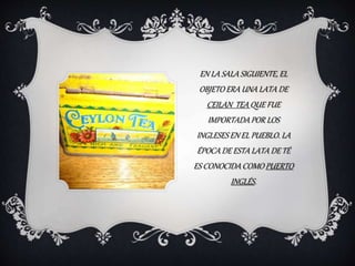 EN LA SALA SIGUIENTE, EL
OBJETO ERA UNA LATA DE
CEILAN TEA QUE FUE
IMPORTADAPOR LOS
INGLESES EN EL PUEBLO. LA
ÉPOCA DE ESTA LATA DE TÉ
ES CONOCIDA COMO PUERTO
INGLÉS.
 