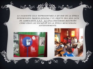L A S I G U I E N T E S A L A R E P R E S E N T A B A A U N B A R D E L A É P O C A
D E N O M I N A D A P U E R T O E S T A T A L Y E L O B J E T O E R A U N A L A T A
D E L U B R I C A N T E Y . P . F . . L A S A L A P O S T E R I O R M O S T R A B A
C Ó M O E R A N L A S E S C U E L A S E N L A É P O C A M E N C I O N A D A
A N T E R I O R M E N T E .
 
