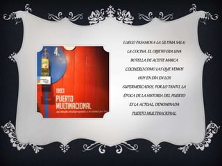 LUEGO PASAMOS A LA ÚLTIMA SALA:
LA COCINA. EL OBJETO ERA UNA
BOTELLA DE ACEITE MARCA
COCINERO COMO LAS QUE VEMOS
HOY EN DÍA EN LOS
SUPERMERCADOS, POR LO TANTO, LA
ÉPOCA DE LA HISTORIA DEL PUERTO
ES LA ACTUAL, DENOMINADA
PUERTO MULTINACIONAL.
 
