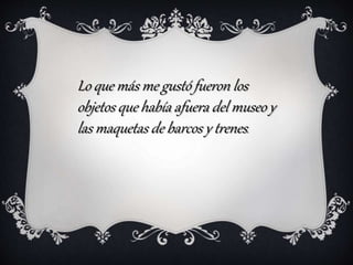 Lo que más me gustó fueron los
objetos que había afuera del museo y
las maquetas de barcos y trenes.
 