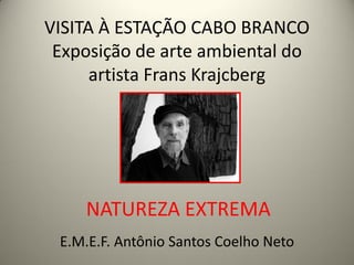 VISITA À ESTAÇÃO CABO BRANCO
 Exposição de arte ambiental do
      artista Frans Krajcberg




    NATUREZA EXTREMA
 E.M.E.F. Antônio Santos Coelho Neto
 