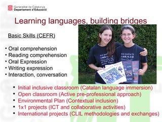 Learning languages, building bridges Basic Skills (CEFR) Oral comprehension Reading comprehension Oral Expression Writing expression Interaction, conversation Initial inclusive classroom (Catalan language immersion) Open classroom (Active pre-professional approach) Environmental Plan (Contextual inclusion) 1x1 projects (ICT and collaborative activities) International projects (CLIL methodologies and exchanges) 