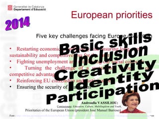 European priorities   Font :  http:// europa . eu / rapid / pressReleasesAction .do? reference =IP/09/1837& format =HTML& aged =0& language =EN& guiLanguage =en   2014 Five key challenges facing Europe   (Nov.2009) Restarting economic growth today and ensuring long–term sustainability and competitiveness for the future Fighting unemployment and reinforcing our social cohesion Turning the challenge of a sustainable Europe to our competitive advantage  Reinforcing EU citizenship and participation Ensuring the security of Europeans Five key challenges facing Europe   (Nov.2009) Restarting economic growth today and ensuring long–term sustainability and competitiveness for the future Fighting unemployment and reinforcing our social cohesion Turning the challenge of a sustainable Europe to our competitive advantage Reinforcing EU citizenship and participation. Ensuring the security of Europeans Basic skills Inclusion Creativity Identity Participation  Androulla VASSILIOU:    Comissionate :  Education, Culture, Multilingüism and Youth   Prioritaties of the European Union (president José Manuel Barroso)  