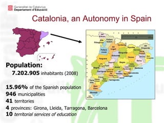 Catalonia, an Autonomy in Spain Population: 7.202.905  inhabitants (2008) 15.96%   of the Spanish population 946   municipalities 41   territories 4   provinces:   Girona, Lleida, Tarragona, Barcelona 10   territorial services of education 