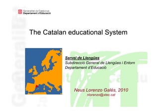 The Catalan educational System


          Servei de Llengües
          Subdirecció General de Llengües i Entorn
          Departament d’Educació




               Neus Lorenzo Galés, 2010
                      nlorenzo@xtec.cat
 