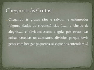 Chegando às grutas sãos e salvos… e esfomeados
(alguns, dadas as circunstâncias )...... e cheios de
alegria..... e aliviados...(com alegria por causa das
coisas passadas no autocarro, aliviados porque havia
gente com bexigas pequenas, se é que nos entendem...)
 