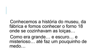 Conhecemos a história do museu, da
fábrica e fomos conhecer o forno 18
onde se cozinhavam as loiças…
Como era grande… e escuro… e
misterioso… até faz um pouquinho de
medo…
 